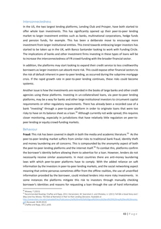 Interconnectedness
In the US, the two largest lending platforms, Lending Club and Prosper, have both started to
offer whole loan investments. This has significantly opened up their peer-to-peer lending
market to larger investment entities such as banks, multinational corporations, hedge funds
and pension funds, for example. This has been a deliberate move to encourage more
investment from larger institutional entities. This trend towards embracing larger investors has
started to be taken up in the UK, with Banco Santander looking to work with Funding Circle.
The implications of banks and other investment firms investing in these types of loans will be
to increase the interconnectedness of FR crowd-funding with the broader financial sector.
In addition, the platforms may start looking to expand their credit service to less creditworthy
borrowers as larger investors can absorb more risk. This could expose other financial sectors to
the risk of default inherent in peer-to-peer lending, as occurred during the subprime mortgage
crisis. If the rapid growth rate in peer-to-peer lending continues, these risks could become
systemic.
Another issue is how the investments are recorded in the books of large banks and other credit
agencies using these platforms. Investing in un-collateralised loans, via peer-to-peer lending
platforms, may be a way for banks and other large institutional investors to circumvent capital
requirements or other regulatory requirements. There has already been a recorded case of a
bank “investing” through a peer-to-peer platform in order to originate loans that were too
risky to have on its balance sheet as a loan. 92 Although currently not wide spread, this requires
closer monitoring, especially in jurisdictions that have relatively little regulation on peer-topeer lending or equity crowd-funding markets.

Behaviour
Fraud: This risk has been covered in depth in both the media and academic literature. 93 As the
peer-to-peer lending market suffers from similar risks to traditional bank fraud, identity theft
and money laundering are all concerns. This is compounded by the anonymity aspect of both
the peer-to-peer lending platforms and the internet itself. 94 To combat this, platforms confirm
the borrower’s identity before allowing them to advertise for a loan. However, lenders do not
necessarily receive similar assessments. In most countries there are anti-money laundering
laws with which peer-to-peer platforms have to comply. With the added reliance on soft
information by the investors in peer-to-peer lending markets, and the social networking aspect
meaning that online personas sometimes differ from the offline realities, the use of unverified
information provided by the borrower, could mislead lenders into more risky investments. In
some instances the platforms mitigate this risk to investors through manually checking
borrower’s identities and reasons for requesting a loan through the use of hard information
92

Alloway, T (2013)
Recommended Reading: Chaffee and Rapp, 2012; Herzenstein, M. Soenshein S. and Dholakia, U. (2011) Tell Me a Good Story and I
May Lend You Money: The Role of Narrative in Peer-to-Peer Lending Decisions. Available at:
http://sonenshein.rice.edu/uploadedFiles/Publications/tell%20me%20a%20good%20story%20and%20I%20may%20lend%20money.
pdf [Accessed: 30.09.2013]
94
Chaffee and Rapp, 2012, p505
93

43 | P a g e

 