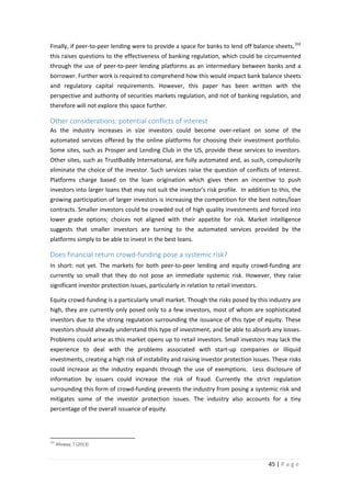 Finally, if peer-to-peer lending were to provide a space for banks to lend off balance sheets, 102
this raises questions to the effectiveness of banking regulation, which could be circumvented
through the use of peer-to-peer lending platforms as an intermediary between banks and a
borrower. Further work is required to comprehend how this would impact bank balance sheets
and regulatory capital requirements. However, this paper has been written with the
perspective and authority of securities markets regulation, and not of banking regulation, and
therefore will not explore this space further.

Other considerations: potential conflicts of interest
As the industry increases in size investors could become over-reliant on some of the
automated services offered by the online platforms for choosing their investment portfolio.
Some sites, such as Prosper and Lending Club in the US, provide these services to investors.
Other sites, such as TrustBuddy International, are fully automated and, as such, compulsorily
eliminate the choice of the investor. Such services raise the question of conflicts of interest.
Platforms charge based on the loan origination which gives them an incentive to push
investors into larger loans that may not suit the investor’s risk profile. In addition to this, the
growing participation of larger investors is increasing the competition for the best notes/loan
contracts. Smaller investors could be crowded out of high quality investments and forced into
lower grade options; choices not aligned with their appetite for risk. Market intelligence
suggests that smaller investors are turning to the automated services provided by the
platforms simply to be able to invest in the best loans.

Does financial return crowd-funding pose a systemic risk?
In short: not yet. The markets for both peer-to-peer lending and equity crowd-funding are
currently so small that they do not pose an immediate systemic risk. However, they raise
significant investor protection issues, particularly in relation to retail investors.
Equity crowd-funding is a particularly small market. Though the risks posed by this industry are
high, they are currently only posed only to a few investors, most of whom are sophisticated
investors due to the strong regulation surrounding the issuance of this type of equity. These
investors should already understand this type of investment, and be able to absorb any losses.
Problems could arise as this market opens up to retail investors. Small investors may lack the
experience to deal with the problems associated with start-up companies or illiquid
investments, creating a high risk of instability and raising investor protection issues. These risks
could increase as the industry expands through the use of exemptions. Less disclosure of
information by issuers could increase the risk of fraud. Currently the strict regulation
surrounding this form of crowd-funding prevents the industry from posing a systemic risk and
mitigates some of the investor protection issues. The industry also accounts for a tiny
percentage of the overall issuance of equity.

102

Alloway, T (2013)

45 | P a g e

 
