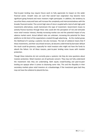 Peer-to-peer lending may require future work to fully appreciate its impact on the wider
financial sector. Growth rates are such that overall loan origination may become more
significant going forward and more investors might participate. In addition, the tendency to
securitise these unsecured loans will increase the complexity and interconnectedness with the
broader financial market. The current high rates of return coupled with a lack of safe high-yield
investments alternatives, could mainstream this type of investment. Government moves to
actively finance business through these sites could dim the perception of risk and stimulate
more retail investor interest, thereby increasing market size and the potential impact of any
adverse market event. Actual default rates are unknown, increasing the potential for these
platforms to fall short of the expectations created through advertising. As this market grows
the likelihood of it posing a systemic risk also increases. The lack of collateral means that if
these investments, and their securitised versions, do become undermined by borrower default
the result could be grievous, especially for retail investors who might not have the funds to
absorb the fallout. For all these reasons, peer-to-peer lending raises issues with investor
protection.
Though these industries do not currently pose a systemic risk they do raise questions about
investor protection. Retail investors are of particular concern. They may not fully understand
the investment risks they are undertaking. Both equity crowd-funding and peer-to-peer
lending are opaque when it comes to disclosing some risks. This and the illiquidity in their
secondary markets place retail investors at a disadvantage; if the investment goes bad they
may not have the collateral to absorb the loss.

46 | P a g e

 