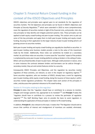 Chapter 5: Financial Return Crowd-funding in the
context of the IOSCO Objectives and Principles
IOSCO’s objectives and principles were agreed upon to set standards for the regulation of
securities markets. The full objectives and principles can be found in IOSCO’s Objectives and
Principles of Security Regulation, 103 which were extended in 2010 to more comprehensively
cover the regulation of securities markets in light of the financial crisis, and provide, inter alia,
new principles to help identify and mitigate potential systemic risks. These principles can be
applied to both equity crowd-funding and peer-to-peer lending. This section aims to pick out
some of the key principles and apply them to both peer-to-peer lending and equity crowdfunding, focusing on their application to the larger industry of peer-to-peer lending which is of
growing concern to securities markets.
Both peer-to-peer lending and equity crowd-funding can arguably be classified as securities. In
peer-to-peer lending some business models provide a note to the value of the investment
made by the lender. Additionally, these notes can sometimes be traded on a secondary
market. As such these notes are securities. In some cases the “securities” aspect of the product
is emphasised by some peer-to-peer lending platforms acting as brokers in the selling of notes.
Others sell securitised bundles of peer-to-peer loans. Although credit provision in nature, since
in some instances the contracts between lenders and borrowers can be sold-on through a
secondary market, they act and contain features similar to a security.
Consequently IOSCO Principles and Objectives, and the regulation by securities market
regulators of these activities, are relevant, as seen in the chapter on regulatory regimes. 104
Some securities regulators, who are members of IOSCO, already have a remit for regulating
peer-to-peer lending, while equity crowd funding, being the issuance of share equity is within
securities market regulators jurisdiction. This chapter takes each section of the principles in
order, and discusses their potential relevance to FR crowd-funding.

Section A: Principles relating to the regulator
Principle 6 states that the “regulator should have or contribute to a process to monitor,
mitigate and manage systemic risk, appropriate to its mandate” 105 and Principle 7 states the
“regulator should have or contribute to a process to review the perimeter of regulation
regularly”. 106 This Staff Working Paper aims to provide the basis to assist regulators in
understanding the application of these principles in relation to FR crowd-funding.
In addition, Principle 8 is also relevant to this topic. It states that “The Regulator should seek to
ensure that conflicts of interest and misalignment of incentives are avoided, eliminated,

103

Available at: http://www.iosco.org/library/pubdocs/pdf/IOSCOPD323.pdf
See chapter 3.
105
IOSCO Objectives and Principles,2010, p4, Available at: http://www.iosco.org/library/pubdocs/pdf/IOSCOPD323.pdf,
106
Ibid, p4
104

47 | P a g e

 