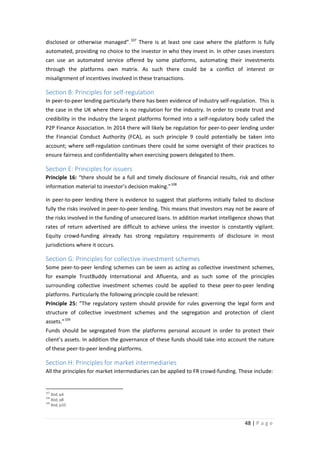 disclosed or otherwise managed”. 107 There is at least one case where the platform is fully
automated, providing no choice to the investor in who they invest in. In other cases investors
can use an automated service offered by some platforms, automating their investments
through the platforms own matrix. As such there could be a conflict of interest or
misalignment of incentives involved in these transactions.

Section B: Principles for self-regulation
In peer-to-peer lending particularly there has been evidence of industry self-regulation. This is
the case in the UK where there is no regulation for the industry. In order to create trust and
credibility in the industry the largest platforms formed into a self-regulatory body called the
P2P Finance Association. In 2014 there will likely be regulation for peer-to-peer lending under
the Financial Conduct Authority (FCA), as such principle 9 could potentially be taken into
account; where self-regulation continues there could be some oversight of their practices to
ensure fairness and confidentiality when exercising powers delegated to them.

Section E: Principles for issuers
Principle 16: “there should be a full and timely disclosure of financial results, risk and other
information material to investor’s decision making.” 108
In peer-to-peer lending there is evidence to suggest that platforms initially failed to disclose
fully the risks involved in peer-to-peer lending. This means that investors may not be aware of
the risks involved in the funding of unsecured loans. In addition market intelligence shows that
rates of return advertised are difficult to achieve unless the investor is constantly vigilant.
Equity crowd-funding already has strong regulatory requirements of disclosure in most
jurisdictions where it occurs.

Section G: Principles for collective investment schemes
Some peer-to-peer lending schemes can be seen as acting as collective investment schemes,
for example TrustBuddy International and Afluenta, and as such some of the principles
surrounding collective investment schemes could be applied to these peer-to-peer lending
platforms. Particularly the following principle could be relevant:
Principle 25: “The regulatory system should provide for rules governing the legal form and
structure of collective investment schemes and the segregation and protection of client
assets.” 109
Funds should be segregated from the platforms personal account in order to protect their
client’s assets. In addition the governance of these funds should take into account the nature
of these peer-to-peer lending platforms.

Section H: Principles for market intermediaries
All the principles for market intermediaries can be applied to FR crowd-funding. These include:

107

Ibid, p4
Ibid, p8
109
Ibid, p10
108

48 | P a g e

 
