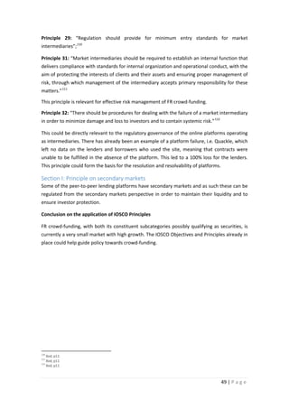 Principle 29: “Regulation should provide for minimum entry standards for market
intermediaries”; 110
Principle 31: “Market intermediaries should be required to establish an internal function that
delivers compliance with standards for internal organization and operational conduct, with the
aim of protecting the interests of clients and their assets and ensuring proper management of
risk, through which management of the intermediary accepts primary responsibility for these
matters.” 111
This principle is relevant for effective risk management of FR crowd-funding.
Principle 32: “There should be procedures for dealing with the failure of a market intermediary
in order to minimize damage and loss to investors and to contain systemic risk.” 112
This could be directly relevant to the regulatory governance of the online platforms operating
as intermediaries. There has already been an example of a platform failure, i.e. Quackle, which
left no data on the lenders and borrowers who used the site, meaning that contracts were
unable to be fulfilled in the absence of the platform. This led to a 100% loss for the lenders.
This principle could form the basis for the resolution and resolvability of platforms.

Section I: Principle on secondary markets
Some of the peer-to-peer lending platforms have secondary markets and as such these can be
regulated from the secondary markets perspective in order to maintain their liquidity and to
ensure investor protection.
Conclusion on the application of IOSCO Principles
FR crowd-funding, with both its constituent subcategories possibly qualifying as securities, is
currently a very small market with high growth. The IOSCO Objectives and Principles already in
place could help guide policy towards crowd-funding.

110

Ibid, p11
Ibid, p11
112
Ibid, p11
111

49 | P a g e

 