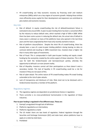 •

FR crowd-funding can help economic recovery by financing small and medium
enterprises (SMEs) which are a key engine of economic growth. Helping those entities
more efficiently access capital for their development and expansion can contribute to
job creation and economic recovery.

Key risks
•

Risk of default: In equity crowd-funding the risk of default/investment failure is
estimated to be around 50%. In peer-to-peer lending there has been a concerted effort
by the industry to reduce default rates, which reached a high of 30% in 2009. While
there has been some success in reducing the default rate, the actual rate of default in
many cases is unknown as many of the platforms have only opened in the last three
years and the loans originated by them have only recently started to mature.

•

Risk of platform closure/failure: Despite the short life of crowd-funding, there has
already been a case of a peer-to-peer lending platform closing leaving no data on
contracts behind and resulting in 100% investment loss. Investors bear a higher risk
than in many other types of investments.

•

Risk of fraud: This is compounded in both peer-to-peer lending and equity crowdfunding by the anonymity created by the online aspect of these industries. This is the
case for both the lender/investor and borrower/issuer parties, whereby the
opportunity to defraud is an ever present reality.

•

Risk of illiquidity: Investors cannot sell their participations as there doesn´t exist a
secondary market. This lack of liquidity in FR crowd-funding could be a risk for
investors if they are not aware of this.

•

Risk of cyber-attack: The online nature of FR crowd-funding makes FR-crowd funding
vulnerable to the risk of cyber-attacks.

•

Lack of transparency and disclosure of risks: Risks tend not to be disclosed until a
lender/investor becomes a member of the platform.

Regulatory regimes
•

The regulatory regimes are dependent on jurisdictional choices in regulation.

•

There currently is no cross-jurisdictional harmonisation in the regulation of these
industries.

Peer-to-peer lending is regulated in five different ways. These are:
1. Exempt/ unregulated through lack of definition
2. Platforms regulated as an intermediary
3. Platforms regulated as a bank
4. The US model: there are two levels of regulation, Federal regulation through the
Securities and Exchange Commission (SEC) and state level, where platforms have to
apply on a state-by-state basis.
5. Prohibited
5|Page

 