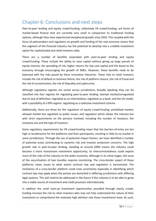 Chapter 6: Conclusions and next steps
Peer-to-peer lending and equity crowd-funding, collectively FR crowd-funding, are forms of
market-based finance that are currently very small in comparison to traditional funding
options, although they have experienced exceptional growth since 2010. This coupled with the
focus of policymakers and regulators on growth and funding of the real economy means that
this segment of the financial industry has the potential to develop into a credible investment
option for sophisticated and retail investors alike.
There are a number of benefits associated with peer-to-peer lending and equity
crowd-funding. These include the ability to raise capital without giving up large parcels of
equity interest, the spreading of risk, higher returns for low cost capital and the boost to the
economy through encouraging the growth of SMEs. However, these benefits need to be
balanced with the risks posed by these innovative industries. These risks to retail investors
include the risk of default or business failure, the risk of platform closure, the risk of fraud and
the risk of concentration, the risk of illiquidity and cybercrime.
Although regulatory regimes are varied across jurisdictions, broadly speaking they can be
classified into four regimes for regulating peer-to-peer lending: exempt market/unregulated
due to lack of definition; regulated as an intermediary; regulated as a bank; and the US model,
with a possibility of a fifth regime: regulating as a collective investment scheme.
Additionally, there are three for the regulation of equity crowd-funding: prohibited market;
allowed market but regulated as public issues; and regulation which allows the industry but
with strict requirements on the persons involved, including the number of investors, the
company size and the type of investors.
Some regulatory requirements for FR crowd-funding mean that the barriers-of-entry are too
high or burdensome for the platforms and their participants, resulting in little to no market in
some jurisdictions. Through the use of potential impact factors, we have identified a number
of potential areas contributing to systemic risk and investor protection concerns. The high
growth rate in peer-to-peer lending, standing at around 100% means the industry could
become a more mainstream investment opportunity; its interconnectedness could expose
more of the risks of the industry to the wider economy. Although in its initial stages, the issue
of the securitisation of loan bundles requires monitoring. The cross-border aspect of these
platforms raises issues to what extent contract law and regulation is harmonised. The
insolvency of a cross-border platform could raise uncertainty especially in identifying which
contract law may apply when the parties are domiciled in differing jurisdictions with differing
legal systems. This will need to be addressed in the future if this industry is to be able to grow
into a viable source of investment and credit provision internationally.
In addition the small start-up investment opportunities provided through equity crowdfunding increase the risk to retail investors who may not fully understand the nature of their
investment or comprehend the relatively high attrition rate these investments have. As such,
50 | P a g e

 