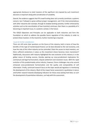 appropriate disclosure to retail investors of the significant risk imposed by such investment
decisions is important along with consideration of suitability.
Overall, the evidence suggests that FR crowd-funding does not currently constitute a systemic
concern, but if allowed to grow without proper management, and if the interconnectedness
with other industries (for example, through its shadow banking activities, further enhanced by
activities such as the securitisation of loan tranches) continues, then there is a possibility of it
becoming an important issue, in a systemic context, in the future.
The IOSCO Objectives and Principles can be applicable to both industries and form the
foundation on which to address the possible future regulation of this industry in order to
protect these investors. In the meantime, further monitoring is required.

Issues for further consideration
There are still some clear questions on the future of the industry, both in terms of how the
benefits of this type of market-based finance can be best directed to the real economy, and
how the risks of this infant industry can be controlled. Given the access to retail investors, are
there sufficient protections in place as this investment choice becomes more mainstream?
Additionally, discussions with industry highlighted the next evolution of this industry is in the
global nature of funding sources, thereby opening up cross-jurisdictional implications for
contractual and legal harmonisation, dispute settlement and resolution issues. With the rapid
evolution of this predominately online industry, however; future challenges may arise around
enhanced cross-jurisdictional harmonisation and the quality and comparability of soft
information. Finally, continued research focus on this topic would aid regulators in monitoring
the development of the industry. Much of the impact factor assessment is qualitative in nature
and further research towards developing indicators for those areas lacking hard data; as such
the development of quantitative indicators, can help with this assessment.

51 | P a g e

 