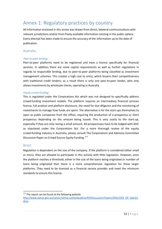 Annex 1: Regulatory practices by country
All information enclosed in this annex was drawn from direct, bilateral communications with
relevant jurisdictions and/or from freely available information existing in the public sphere.
Every attempt has been made to ensure the accuracy of the information up to the date of
publication.

Australia:
Peer-to-peer lending:
Peer-to-peer platforms need to be registered and have a licence specifically for financial
services. In addition there are some capital requirements as well as further regulations in
regards to responsible lending, due to peer-to-peer platforms being classified as investment
management schemes. This creates a high cost to entry, which lessens their competitiveness
with traditional credit lenders; as a result there is only one peer-to-peer lender, who only
allows investments by wholesale clients, operating in Australia.

Equity crowd-funding:
This is regulated under the Corporations Act which was not designed to specifically address
crowd-funding investment models. The platform requires an intermediary financial services
licence, full product and platform disclosure, the need for due diligence and the monitoring of
investments to manage how funds are spent. The alternative is for the start-ups themselves to
open as public companies from the offset, requiring the production of a prospectus or short
prospectus depending on the amount being issued. This is very costly to the start-up,
especially if they are only raising a small amount. All prospectuses have to be lodged with ASIC
as stipulated under the Corporations Act. For a more thorough review of the equity
crowd-funding industry in Australia, please consult The Corporations and Advisory Committee
Discussion Paper on Crowd Source Equity Funding. 113

Brazil:
Regulation is dependent on the size of the company. If the platform is considered either small
or micro, they are allowed to participate in this activity with little regulation. However, once
the platform reaches a threshold, either in the size of the loans being originated or number of
loans being originated then there is a more comprehensive regulation for these larger
platforms. They need to be licenced as a financial service provider and meet the minimum
standards to ensure this licence.

113

The report can be found at the following website:
http://www.camac.gov.au/camac/camac.nsf/byHeadline/PDFDiscussion+Papers/$file/CSEF_DP_Sept13.
docx

52 | P a g e

 