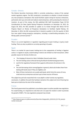 Canada - Ontario:
The Ontario Securities Commission (OSC) is currently conducting a review of the exempt
market regulatory regime. The OSC conducted a consultation on whether it should introduce
any new prospectus exemptions that would facilitate capital raising for business enterprises,
particularly start-ups and small and medium-sized enterprises, while protecting the interest of
investors. As part of the review, the OSC published OSC Staff Consultation Paper 45-710
Considerations for New Capital Raising Prospectus Exemptions on December 14, 2012. On
August 28, 2013, the OSC provided an update on its review through OSC Notice 45-712
Progress Report on Review of Prospectus Exemptions to Facilitate Capital Raising. On
December 4, 2013, the OSC announced that it intends to publish in the first quarter of 2014
four new capital raising prospectus exemptions, including a crowd-funding exemption, for a
90-day public comment period. 114

Ecuador:
There is no current legislation or regulation regarding peer-to-peer lending or equity crowdfunding. There are also no platforms currently operating in Ecuador.

Egypt:
There is no market for peer-to-peer lending due to the unpopularity of lending in Egyptian
culture. In regards to equity crowd-funding it tends to be limited to small transactions. Other
possible reasons for the lack of either are:
•

The charging of interest (or riba) is forbidden (haram) under Islam;

•

The anti-lending culture enforced during the Muslim brotherhood government;

•

Lack for the regulatory framework that supports enforcement of contracts in this
area;

•

The anti-borrowing culture among Egyptian in general, which also hinders them from
dealing with banks (even if they are eligible); and

•

Most of these mechanisms are usually web based, which limits the access of many
small and micro enterprises and start-ups to these sources of finance.

This subject has yet to be researched into in any depth in order to draw any regulatory
conclusions. In addition the work that had been started on this subject and micro-financing has
been put on hold since the start of the revolution.

France:
The French government has published a consultation paper to outline possible new regulations
for crowd-funding, it is important to note their aim is to open the market in order to promote
the growth of SME’s. The new regulations proposed may include:

114

http://www.osc.gov.on.ca/documents/en/Securities-Category4/sn_20121214_45-710_exemptmarket-review.pdf

53 | P a g e

 