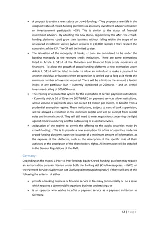 •

A proposal to create a new statute on crowd-funding; - They propose a new title in the
assigned status of crowd-funding platforms as an equity investment advisor (conseiller
en investissement participatifs –CIP). This is similar to the status of financial
investment advisors. By adopting this new status, regulated by the AMF, the crowdfunding platforms could grow their business without falling within the scope of an
unsecured investment service (which requires € 730,000 capital) if they respect the
constraints of the CIP. The CIP will be limited by size.

•

The relaxation of the monopoly of banks; - Loans are considered to be under the
banking monopoly as the reserved credit institutions. There are some exemptions
listed in Article L. 511-6 of the Monetary and Financial Code (code monétaire et
financier). To allow the growth of crowd-funding platforms a new exemption under
Article L. 511-6 will be listed in order to allow an individual to make a payment to
another individual or business when an operation is carried out so long as it meets the
minimum number of investors required. There will be a limit on the amount a lender
invest in any particular loan – currently considered at 250euros – and an overall
investment ceiling of 300,000 euros.

•

The creating of a prudential system for the exemption of certain payment institutions;
- Currently Article 26 of Directive 2007/64/EC on payment services allow institutions,
whose volume of payments does not exceed €3 million per month, to benefit from a
prudential exemption regime. These institutions, subject to central bank supervision,
will be allowed a reduction in the minimum capital and will be exempt from capital
rules and internal control. They will still need to meet regulations concerning the fight
against money laundering and the outsourcing of essential services.

•

Adaptation of the regime to permit the offering to the public securities made by
crowd-funding; - This is to provide a new exemption for offers of securities made via
crowd-funding platforms upon the issuance of a minimum amount of information, at
the expense of the platforms, such as the description of the specific risks of their
activities or the description of the shareholders' rights. All information will be detailed
in the General Regulations of the AMF.

Germany:
Depending on the model, a Peer-to-Peer lending/ Equity Crowd-Funding platform may require
an authorisation pursuant licence under both the Banking Act (Kreditwesengesetz - KWG) or
the Payment Services Supervision Act (Zahlungsdiensteaufsichtsgesetz ) if they fulfil any of the
following the criteria: of either
•

provide a banking business or financial service in Germany commercially or on a scale
which requires a commercially organized business undertaking ; or

•

is an operator who wishes to offer a payment service as a payment institution in
Germany.

54 | P a g e

 