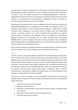 A company does not require authorisation if it only operates investment broking and contract
broking between customers and offerors or issuers of capital investments within the definition
of section 1 (2) of the Capital Investment Act (Vermögensanlagengesetz -VermAnIG) ‒
provided that the financial services are restricted to the specified capital investments and the
company is not authorised to obtain ownership or possession of funds or securities of
customers (section 2 (6) sentence 1 no. 8e of the KWG).
Depending on the investment there may be an obligation under the Securities Prospectus Act
(Wertpapierprospektgesetz) for a prospectus to be provided. The obligation to draw up a
prospectus under section 6 of the VermAnlG generally applies to a public offer of capital
investments that is designed to raise investor funds for projects under the crowd-funding
concept. In particular, section 2 no. 3 of the VermAnlG states that offers up to specific
minimum limits are exempt from the obligation to draw up a prospectus. For example, the
legislature proceeds on the assumption that an investor investing funds not exceeding
€100,000 within a period of twelve months does not need protection. This is intended to
prevent overregulation. The €100,000 threshold is also in the Securities Prospectus Act (WpPG)
and is derived from the EU Prospectus Directive.
Due to customer loyalty and competitive lending rates provided by banks in Germany, there is
little to no market for peer-to-peer lending or equity crowd-funding in Germany.

Japan:
Currently in Japan, among those platforms categorized into investment-type crowd-funding,
there have been some instances of partnership-based crowd-funding. However, the present
legislation does not permit the raising of funds through equity-based crowd-funding. Under
the government’s policy objective to promote economic growth through facilitating private
investment, investment-type crowd-funding is expected to be an effective financing tool for
providing risky money to start-ups and SMEs. With this in mind, the Financial System Council of
the Japanese Financial Services Agency (JFSA) began in September 2013 to examine
investment-type crowd-funding, including both equity-based and partnership-based crowdfunding, as a funding scheme for start-ups and SMEs.
Their focus is on how to introduce such new and flexible funding schemes while ensuring
adequate investor protection. The Council started the discussion centring on the following five
aspects of this issue:
•

Scope of investment-type crowd-funding,

•

Regulations of intermediaries,

•

Desirability of placing ceilings of total and per investor amounts of funding through
such a scheme,

•

Registration or license requirement for intermediaries, and

•

Information disclosure for investors.

55 | P a g e

 