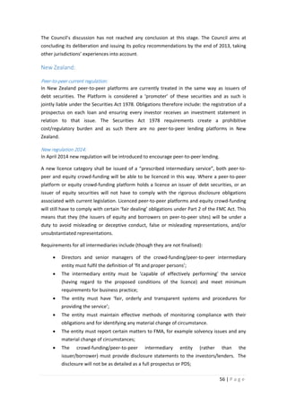 The Council’s discussion has not reached any conclusion at this stage. The Council aims at
concluding its deliberation and issuing its policy recommendations by the end of 2013, taking
other jurisdictions’ experiences into account.

New Zealand:
Peer-to-peer current regulation:
In New Zealand peer-to-peer platforms are currently treated in the same way as issuers of
debt securities. The Platform is considered a ‘promoter’ of these securities and as such is
jointly liable under the Securities Act 1978. Obligations therefore include: the registration of a
prospectus on each loan and ensuring every investor receives an investment statement in
relation to that issue. The Securities Act 1978 requirements create a prohibitive
cost/regulatory burden and as such there are no peer-to-peer lending platforms in New
Zealand.

New regulation 2014:
In April 2014 new regulation will be introduced to encourage peer-to-peer lending.
A new licence category shall be issued of a “prescribed intermediary service”, both peer-topeer and equity crowd-funding will be able to be licenced in this way. Where a peer-to-peer
platform or equity crowd-funding platform holds a licence an issuer of debt securities, or an
issuer of equity securities will not have to comply with the rigorous disclosure obligations
associated with current legislation. Licenced peer-to-peer platforms and equity crowd-funding
will still have to comply with certain ‘fair dealing’ obligations under Part 2 of the FMC Act. This
means that they (the issuers of equity and borrowers on peer-to-peer sites) will be under a
duty to avoid misleading or deceptive conduct, false or misleading representations, and/or
unsubstantiated representations.
Requirements for all intermediaries include (though they are not finalised):
•

Directors and senior managers of the crowd-funding/peer-to-peer intermediary
entity must fulfil the definition of ‘fit and proper persons’;

•

The intermediary entity must be ‘capable of effectively performing’ the service
(having regard to the proposed conditions of the licence) and meet minimum
requirements for business practice;

•

The entity must have ‘fair, orderly and transparent systems and procedures for
providing the service’;

•

The entity must maintain effective methods of monitoring compliance with their
obligations and for identifying any material change of circumstance.

•

The entity must report certain matters to FMA, for example solvency issues and any
material change of circumstances;

•

The

crowd-funding/peer-to-peer

intermediary

entity

(rather

than

the

issuer/borrower) must provide disclosure statements to the investors/lenders. The
disclosure will not be as detailed as a full prospectus or PDS;
56 | P a g e

 