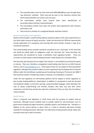 •

The issuer/borrower must not raise more than NZ$2,000,000 per year through these
‘low disclosure’ methods. There may also be caps on the maximum amount that
retail investors/lenders can invest in any one year;

•

The

intermediary

entities

must

conduct

basic

client

identification

of

issuers/borrowers and their investors/lenders;
•

The intermediary entities must enter into written client agreements with investors
and lenders; and

•

They must be a member of a recognised dispute resolution scheme.

Equity crowd-funding current regulation:
Equity issued through a crowd-funding website would be subject to the same requirements as
any other public issuance of equity securities. Under the Securities Act 1978 the requirements
include registration of a prospectus and ensuring that every investor receives a copy of an
investment statement.
The crowd-funding service provider would be considered to be a ‘promoter’ of the securities
and would be jointly liable for obligations under the Securities Act. These Securities Act
requirements are considered to create a prohibitive cost/ regulatory burden.

There are

currently no active equity crowd-funding businesses in New Zealand (as at October 2013).
The Securities Act provisions do not apply if the investor is not entitled to any financial reward
or interest. There are, therefore, unregulated crowd-funding sites that do not offer financial
returns, such as www.pledgeme.co.nz. These types of sites are not subject to financial product
regulation, although they could be subject to some supervision (by the Department of Internal
Affairs) under the Anti-Money Laundering and Countering Financing of Terrorism Act 2009 if
their business involves “transferring money or value for, or on behalf of, a customer”.
Under the new regulation an intermediary platform will be subject to similar regulation as
peer-to-peer lending platforms, stated above. In addition it is proposed to make the licensed
intermediaries display a prominent warning, using prescribed language, which describes the
risks of equity crowd-funding and reminds investors that they may lose their entire
investment; and that they should only make the investment if they can bear this risk without
undue hardship.

South Korea:
There is proposed new legislation in South Korea with the purpose to support start-up
businesses. Although various methods exist to provide capital for new businesses, such as
government funding and angel investment, available capital is still relatively low. Therefore, in
addition to the current policies in place, there is a need to introduce alternative funding
methods for starting businesses. Moreover, this alternative funding should include safety nets
to protect start-ups as well as investors.

57 | P a g e

 
