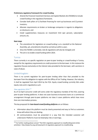Preliminary regulatory framework for crowd-funding
•

Amend the Financial Investment Services and Capital Markets Act (FSCMA) to include
crowd-funding in the regulatory framework;

•

Consider both pillars of 1) facilitate financing for start-up businesses and 2) protect
investors;

•

Alleviate requirements on broker or brokerage companies in regards to obligations
on disclosure; and

•

Install supplementary measures on investment limit (per person), subscription
amount, etc.

Next steps
•

The amendment for legislation on crowd-funding is at a standstill at the National
Assembly, yet, amendments should be carried out within a year;

•

Once the FSCMA is amended, rules & regulations will also be changed; and

•

The aim is to enable crowd-funding within 2014.

Tunisia:
There currently is no specific regulation on peer-to-peer lending or crowd-funding in Tunisia,
except for the regulatory requirements on credit provision to the borrower. In this instance the
regulation focuses exclusively on the interest rates provided to the borrower, with sanctions in
cases of abuse.

United Kingdom:
There is no current regulation for peer-to-peer lending other than that provided to the
borrower from the obligation to register with the Office of Fair Trading. However, the industry,
it shall be regulated from April 2014 by the FCA. Equity crowd-funding currently falls under
equity rules and is regulated as such.

New regulation 2014: 115
As of 1st April consumer credit will come under the regulatory mandate of the FCA, covering
peer-to-peer lending platforms. It does not cover business-to-business loans on a commercial
arrangement through peer-to-peer platforms nor does it cover platforms which have more
than one intermediary process.
The key proposals for loan-based crowd-funding platforms are as follows:
•

Information about the platform must be clearly presented and easy to find so customers
know with whom they are dealing;

•

All communications must be presented in a way that the intended customer will
understand. Platforms must not downplay risks or warnings;

115

For further reading please consult “The FCA’s regulatory approach to crowdfunding (and similar
activities) - http://www.fca.org.uk/news/cp13-13-regulatory-approach-to-crowdfunding

58 | P a g e

 