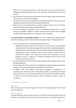 •

Platforms must have resolution plans in place that mean, in the event of the platform
collapsing, loan repayments will continue to be collected so those lending to firms do not
lose out;

•

Any comparison of a peer-to-peer loan interest rate with a regular savings account interest
rate must be fair, clear and not misleading;

•

Any promotions (such as print, broadcast or online advertising) must be fair, clear and not
misleading. Promotions that are not can be banned by the FCA;

•

Where firms do not provide access to a secondary market, investors can cancel without
penalty and without reason within 14 calendar days; and

•

A minimum prudential requirement: either a percentage of loaned funds or a fixed
minimum of £50,000 – whichever is higher (The fixed minimum will be lower (£20,000)
until April 2017, to allow platforms to acclimatise to the new regime).

For investment-based crowd-funding platforms, the FCA is tailoring an existing rulebook
rather than creating a new one so there are fewer proposed changes. The key proposals are:
•

In the retail market, firms can only promote these platforms to:
o

Sophisticated investors, high net worth investors, retail clients who receive regulated
investment advice or investment management services from an authorised person; or

o

Retail clients who certify that they will not invest more than 10% of their portfolio (i.e.
excluding their primary residence, pensions and life cover) in unlisted shares or
unlisted debt securities. This reflects the fact that most investments in start-up
businesses result in a 100% loss of investment (between 50% and 70% of new
businesses fail in the early years).

•

For non-advised clients, firms must assess appropriateness before allowing them to invest
through the platform;

•

The restrictions the FCA has placed on the marketing of unregulated collective investment
schemes, or UCIS, will apply to platforms that offer these investments;

•

In addition, while most platforms will simply be providing an introduction to an
investment, they will need to think carefully about whether any supporting information
they provide (such as a star rating or ‘investment of the week’ award) amounts to advice.
If it does, the firm will need to apply to FCA for permission in order to advise on
investments.

United States of America:
Peer-to-peer:
There are two levels of securities regulation in the US: The federal regulator in the SEC and
State level regulators.

SEC level regulation
The notes being sold under this model constitute a “security” under the Securities Act 1933. As
such they must comply with SEC regulation. Peer-to-peer lenders are required to register each
59 | P a g e

 