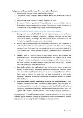 Equity crowd-funding is regulated under three main regimes. These are:
1. Regulation that prohibits equity crowd-funding completely.
2. Equity crowd-funding is legal but the regulation of the industry creates high barriers to
entry
3. Regulation may allow the industry to exist, but with strict limits

•

One approach to the regulation of FR crowd-funding by some jurisdictions looks to
designate the markets as exempt or to lighten the regulations around the issuance of
shares through equity crowd-funding in order to promote SME growth.

Analysis of potential systemic risks and investor protection concerns
•

Drawing on the past work of the IOSCO Research Department peer-to-peer lending and
equity crowd-funding is analysed to establish if they pose a systemic risk. The main
conclusion at the time of writing is that the industries do not pose systemic risk yet.
The following impact factors are relevant in this analysis.

•

Size: The peer-to-peer lending market is very small, accounting for only a fraction of all
credit provided to the real economy. However, it is an industry that is almost doubling
each year in size. This means that even though the current market size is too small to
cause systemic risk, it has the potential to grow to a sizeable market in a short amount
of time.

•

Liquidity: There is a lack of liquidity in peer-to-peer lending, with relatively few
platforms providing a secondary market on which to sell loan portfolios. Equity crowdfunding has even less liquidity as there is no secondary market for shares in start-ups
due to the inability to accurately judge the value of the equity shares. This is a problem
for investors who want to liquidate positions.

•

Cross-border activities and implications: A few platforms have chosen to open their
business to other nationals, introducing cross border complexities. Questions are yet
to be answered in regards to contract law enforcement across jurisdictions. Further indepth work is required to understand the legal implications of cross-border
operations. Therefore, cross border complexities could become a source of systemic
risk in the future.

•

Interconnectedness through securitisation practices and bank involvement: There
have been recent examples of the securitisation of peer-to-peer unsecured loans. This
opens the market to new investment, but also opens the rest of the financial market to
exposure to packaged loans which are predominately unsecured in nature. Since this
segment of the market is extremely small, it is not currently a source of systemic risk.

In conclusion, the FR crowd-funding market does not present systemic risk to the financial
system at present. However, rapid future growth of the market could change this. There is
also a concern for investor protection raised by these financial activities.

6|Page

 