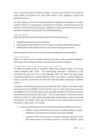 loan, in its entirety, which the platform arranges. The peer-to-peer platforms are considered
public entities and therefore must make public details on loan origination, investors and
borrowers by month.
As a bank originates the loan they and the platform are regulated in accordance to a number
of federal statutes on credit provision, including but not limited to: the Bank Secrecy Act, the
Electronic Fund Transfer Act, the Electronic Signatures in Global and National Commerce Act,
the Equal Credit Opportunity Act and the Fair Credit Reporting Act.

State level regulation
State level regulation varies from state to state with three main responses:
•

Complete banning of peer-to-peer platforms;

•

Allowing peer-to-peer platforms to elicit borrowers and sophisticated lenders only; and

•

Allowing peer-to-peer platform activity in accordance to SEC regulatory criteria.

All these regulations limit access to the peer-to-peer lending market to new platforms.

Equity crowd-funding:
Equity is an obvious remit of securities regulators and comes under usual equity regulation.
With Equity crowd-funding the platform has to provide a prospectus to lenders.

Introduction of the Jumpstart Our Business Start-ups Act (JOBS Act):
The JOBS Act broadens access to investment opportunities through creating a new crowdfunding exemption (OSC, 2012).

The crowd-funding exemption is dependent on SEC

rulemaking and came into force on 23rd September 2013. This allows early stage private
companies to advertise for investment (Barnett, 2013). It only allows accredited investors to
invest in such firms, and the firm must file Form D with SEC before advertising to accredited
investors.
To qualify as an accredited investor they must have either $US 1 million in net worth or have
an income of over $US 200,000 a year for the last 3 years or a joint income with a spouse of
$US 300,000 a year for the last two years with reasonable expectation of continued income of
that value for the next two years (SEC, 2013). There are limits placed on the amount any one
investor can invest in a single company through equity crowd-funding, in order to encourage
diversification of portfolios. There may also be limits on the overall amount that can be
invested by a single investor. This includes:
•

Investors, over the course of a 12-month period, would be permitted to invest up to:
o

$2,000 or 5 percent of their annual income or net worth, whichever is greater,
if both their annual income and net worth are less than $100,000.

o

10 percent of their annual income or net worth, whichever is greater, if either
their annual income or net worth is equal to or more than $100,000. During

60 | P a g e

 