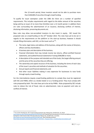 the 12-month period, these investors would not be able to purchase more
than $100,000 of securities through crowd-funding.
To qualify for issuer exemption under the JOBS Act there are a number of specified
requirements. This includes requirements with regard to the dollar amount of the securities
being sold by an issuer of no more than $1million over a 12 month period. In addition there
are rules surrounding the advertisement of an issuance, disclosing conflicts of interest,
disclosing information, preserving documents etc.
New rules may allow non-accredited investors to also invest in equity.

SEC issued the

rd

proposed rules on crowd-funding on the 23 October 2013. The rules have yet to be set in
regards to the requirements on the platform or the start-up business; however it should
include filling information, with SEC, on the issuer such as 116:
•

The name, legal status and address of the business, along with the names of directors,
officers and key shareholders;

•

A business plan and description of the business;

•

Financial information that may include income tax returns, officer-certified financial
statements, and audited financial statements if raising $500,000 or more;

•

A description of the purpose and intended use of the funds, the target offering amount
and the price of the securities they are offering;

•

The ownership and capital structure of the business, including the terms of each class
of the issuer's securities and methods of valuation for the securities;

•

Annual reports and financial statements; and

•

And other issuer liabilities making it very expensive for businesses to raise funds
through equity crowd-funding.

For the intermediaries (equity crowd-funding platforms) to comply they must be registered
with SEC and FINRA, either as a broker-dealer or as a funding portal. They must comply with
rules proposed by both. The rules have yet to be set by FINRA. Rules proposed by SEC include
rules to reduce the risk of fraud, rules on advertisement, rules on payment and rules on
conflicts of interest.

116

For Further Reading See: SEC Crowd-funding proposed rules, Release No. 33-9470 (Oct. 23, 2013)
http://www.sec.gov/rules/proposed/2013/33-9470.pdf and Proposed Rule Amendments for Small and Additional Issues
Exemptions Under Section 3(b) of the Securities Act, Release No. 33-9497 (Dec. 18, 2013)
http://www.sec.gov/rules/proposed/2013/33-9497.pdf; Davis Polk Memorandum:
http://www.davispolk.com/sites/default/files/11.18.13.SEC_.Proposes.Rules_.Crowdfunding.Intermediaries.pdf

61 | P a g e

 