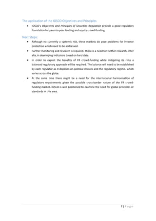 The application of the IOSCO Objectives and Principles
•

IOSCO’s Objectives and Principles of Securities Regulation provide a good regulatory
foundation for peer-to-peer lending and equity crowd-funding.

Next Steps:
•

Although no currently a systemic risk, these markets do pose problems for investor
protection which need to be addressed.

•

Further monitoring and research is required. There is a need for further research, inter
alia, in developing indicators based on hard data.

•

In order to exploit the benefits of FR crowd-funding while mitigating its risks a
balanced regulatory approach will be required. The balance will need to be established
by each regulator as it depends on political choices and the regulatory regime, which
varies across the globe.

•

At the same time there might be a need for the international harmonisation of
regulatory requirements given the possible cross-border nature of the FR crowdfunding market. IOSCO is well positioned to examine the need for global principles or
standards in this area.

7|Page

 