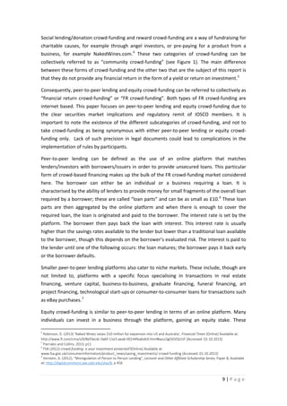 Social lending/donation crowd-funding and reward crowd-funding are a way of fundraising for
charitable causes, for example through angel investors, or pre-paying for a product from a
business, for example NakedWines.com. 4 These two categories of crowd-funding can be
collectively referred to as “community crowd-funding” (see Figure 1). The main difference
between these forms of crowd-funding and the other two that are the subject of this report is
that they do not provide any financial return in the form of a yield or return on investment. 5
Consequently, peer-to-peer lending and equity crowd-funding can be referred to collectively as
“financial return crowd-funding” or “FR crowd-funding”. Both types of FR crowd-funding are
internet based. This paper focuses on peer-to-peer lending and equity crowd-funding due to
the clear securities market implications and regulatory remit of IOSCO members. It is
important to note the existence of the different subcategories of crowd-funding, and not to
take crowd-funding as being synonymous with either peer-to-peer lending or equity crowdfunding only. Lack of such precision in legal documents could lead to complications in the
implementation of rules by participants.
Peer-to-peer lending can be defined as the use of an online platform that matches
lenders/investors with borrowers/issuers in order to provide unsecured loans. This particular
form of crowd-based financing makes up the bulk of the FR crowd-funding market considered
here. The borrower can either be an individual or a business requiring a loan. It is
characterised by the ability of lenders to provide money for small fragments of the overall loan
required by a borrower; these are called “loan parts” and can be as small as £10. 6 These loan
parts are then aggregated by the online platform and when there is enough to cover the
required loan, the loan is originated and paid to the borrower. The interest rate is set by the
platform. The borrower then pays back the loan with interest. This interest rate is usually
higher than the savings rates available to the lender but lower than a traditional loan available
to the borrower, though this depends on the borrower’s evaluated risk. The interest is paid to
the lender until one of the following occurs: the loan matures; the borrower pays it back early
or the borrower defaults.
Smaller peer-to-peer lending platforms also cater to niche markets. These include, though are
not limited to, platforms with a specific focus specialising in transactions in real estate
financing, venture capital, business-to-business, graduate financing, funeral financing, art
project financing, technological start-ups or consumer-to-consumer loans for transactions such
as eBay purchases. 7
Equity crowd-funding is similar to peer-to-peer lending in terms of an online platform. Many
individuals can invest in a business through the platform, gaining an equity stake. These
4

Robinson, D. (2013) ‘Naked Wines raises $10 million for expansion into US and Australia’, Financial Times [Online] Available at:
http://www.ft.com/cms/s/0/8ef3ecdc-0a6f-11e3-aeab-00144feabdc0.html#axzz2gOGVQUUF [Accessed: 01.10.2013]
5
Pierrakis and Collins, 2013, p11
6
FSA (2012) crowd-funding: is your investment protected?[Online] Available at:
www.fsa.gov.uk/consumerinformation/product_news/saving_investments/ crowd-funding [Accessed: 01.10.2013]
7
Verstein, A. (2012), "Misregulation of Person to Person Lending", Lecturer and Other Affiliate Scholarship Series, Paper 8, Available
at: http://digitalcommons.law.yale.edu/ylas/8, p 456

9|Page

 