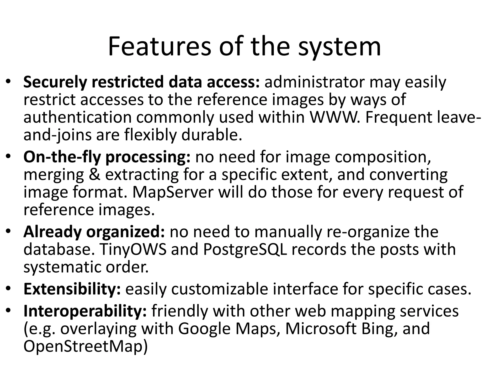 Features of the system
• Securely restricted data access: administrator may easily
restrict accesses to the reference images by ways of
authentication commonly used within WWW. Frequent leave-
and-joins are flexibly durable.
• On-the-fly processing: no need for image composition,
merging & extracting for a specific extent, and converting
image format. MapServer will do those for every request of
reference images.
• Already organized: no need to manually re-organize the
database. TinyOWS and PostgreSQL records the posts with
systematic order.
• Extensibility: easily customizable interface for specific cases.
• Interoperability: friendly with other web mapping services
(e.g. overlaying with Google Maps, Microsoft Bing, and
OpenStreetMap)
 