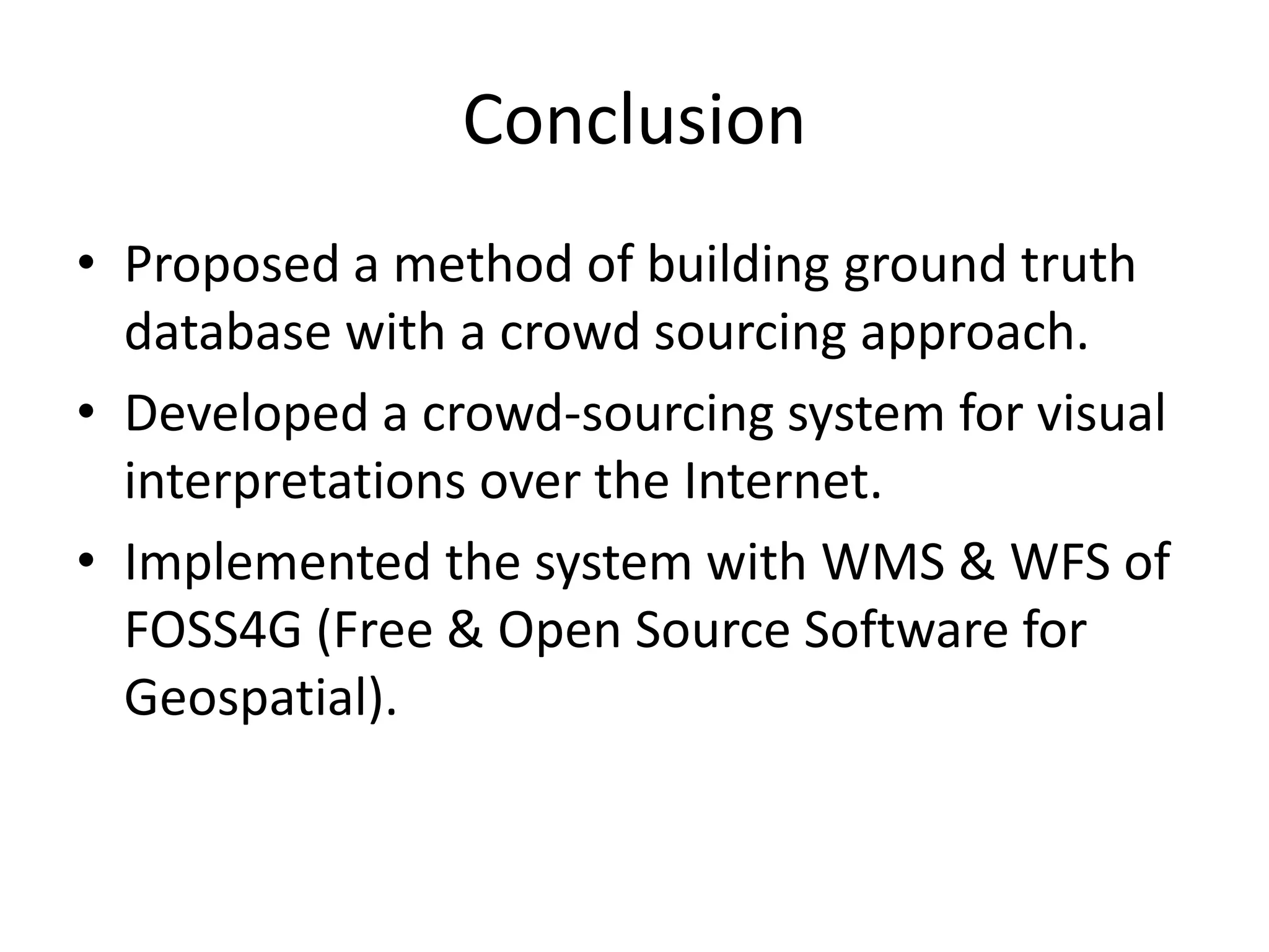 Conclusion
• Proposed a method of building ground truth
database with a crowd sourcing approach.
• Developed a crowd-sourcing system for visual
interpretations over the Internet.
• Implemented the system with WMS & WFS of
FOSS4G (Free & Open Source Software for
Geospatial).
 
