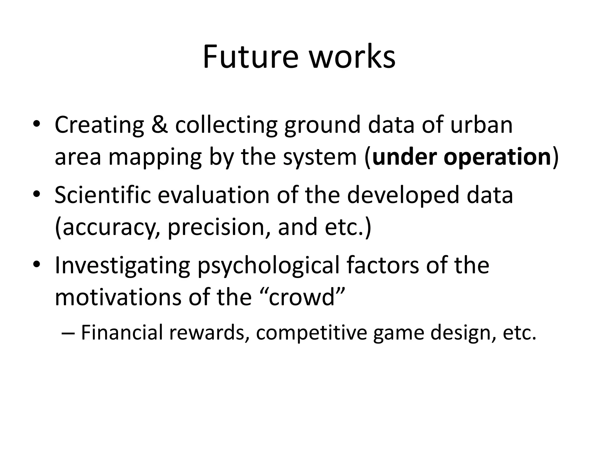 Future works
• Creating & collecting ground data of urban
area mapping by the system (under operation)
• Scientific evaluation of the developed data
(accuracy, precision, and etc.)
• Investigating psychological factors of the
motivations of the “crowd”
– Financial rewards, competitive game design, etc.
 