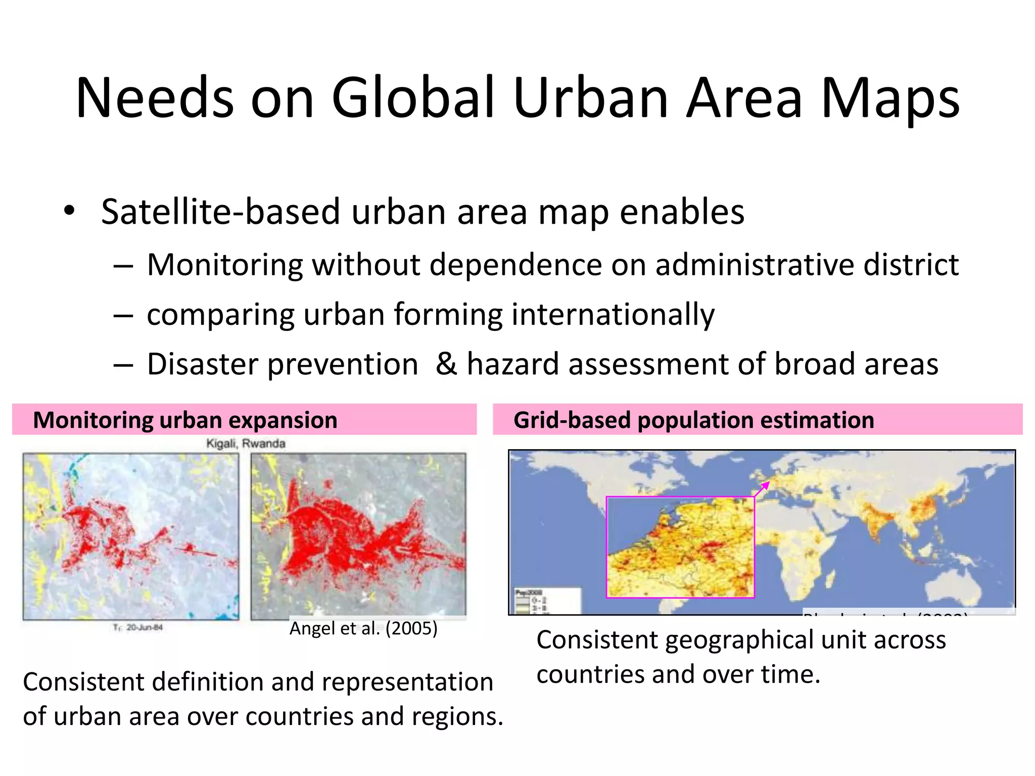 Needs on Global Urban Area Maps
• Satellite-based urban area map enables
– Monitoring without dependence on administrative district
– comparing urban forming internationally
– Disaster prevention & hazard assessment of broad areas
Monitoring urban expansion
Angel et al. (2005)
Grid-based population estimation
Bhaduri et al. (2002)
Consistent definition and representation
of urban area over countries and regions.
Consistent geographical unit across
countries and over time.
 