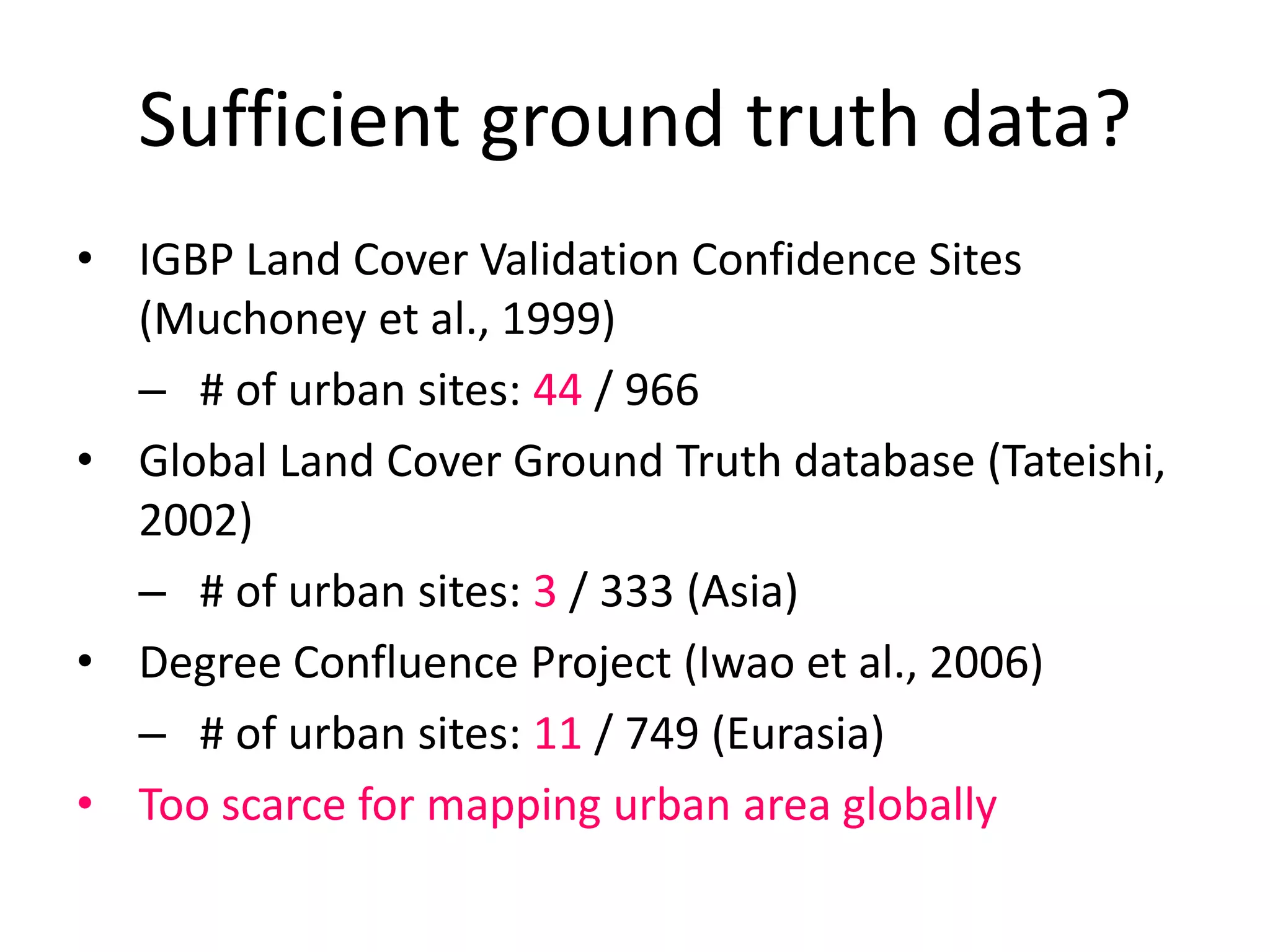 Sufficient ground truth data?
• IGBP Land Cover Validation Confidence Sites
(Muchoney et al., 1999)
– # of urban sites: 44 / 966
• Global Land Cover Ground Truth database (Tateishi,
2002)
– # of urban sites: 3 / 333 (Asia)
• Degree Confluence Project (Iwao et al., 2006)
– # of urban sites: 11 / 749 (Eurasia)
• Too scarce for mapping urban area globally
 