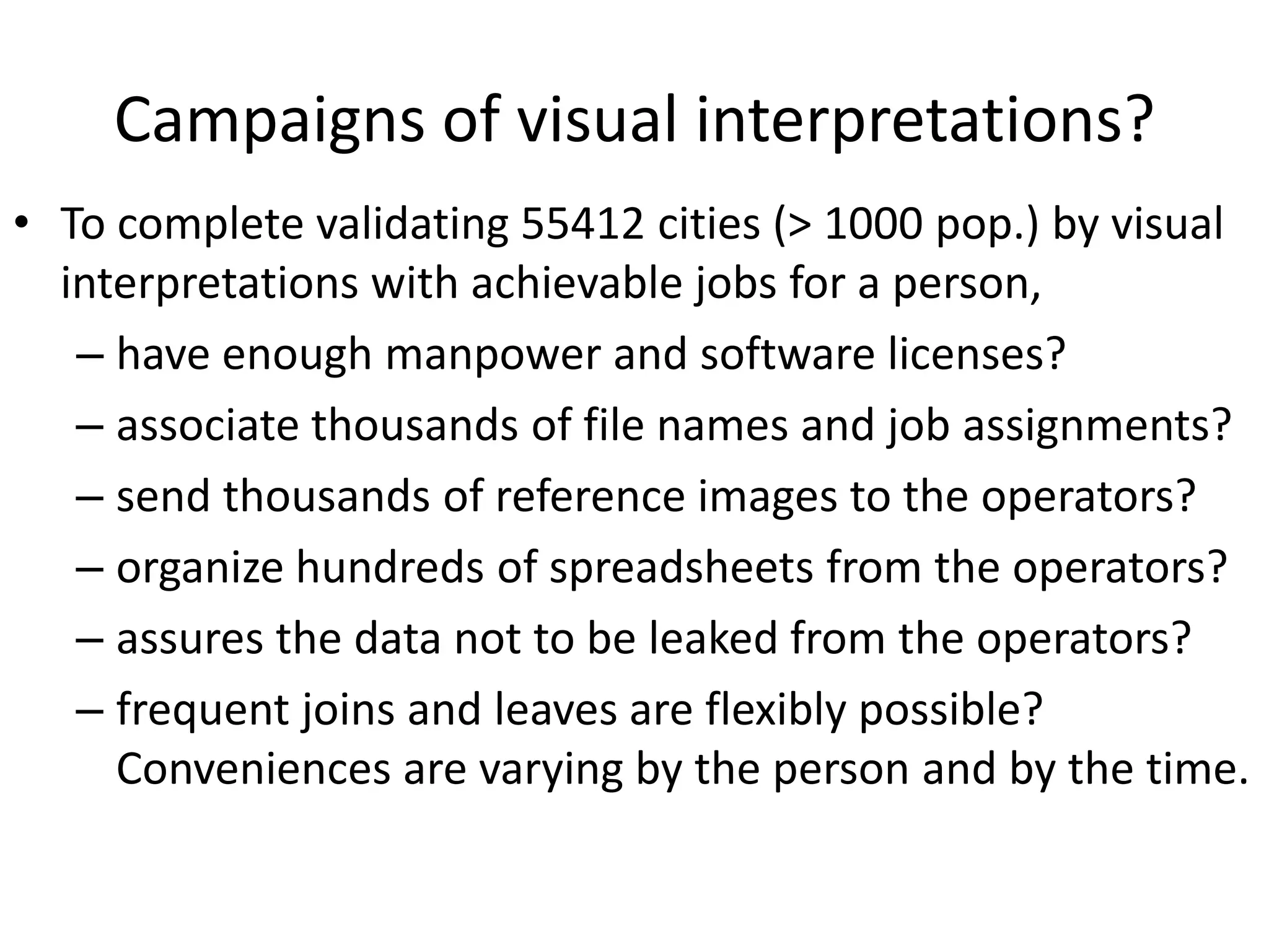 Campaigns of visual interpretations?
• To complete validating 55412 cities (> 1000 pop.) by visual
interpretations with achievable jobs for a person,
– have enough manpower and software licenses?
– associate thousands of file names and job assignments?
– send thousands of reference images to the operators?
– organize hundreds of spreadsheets from the operators?
– assures the data not to be leaked from the operators?
– frequent joins and leaves are flexibly possible?
Conveniences are varying by the person and by the time.
 