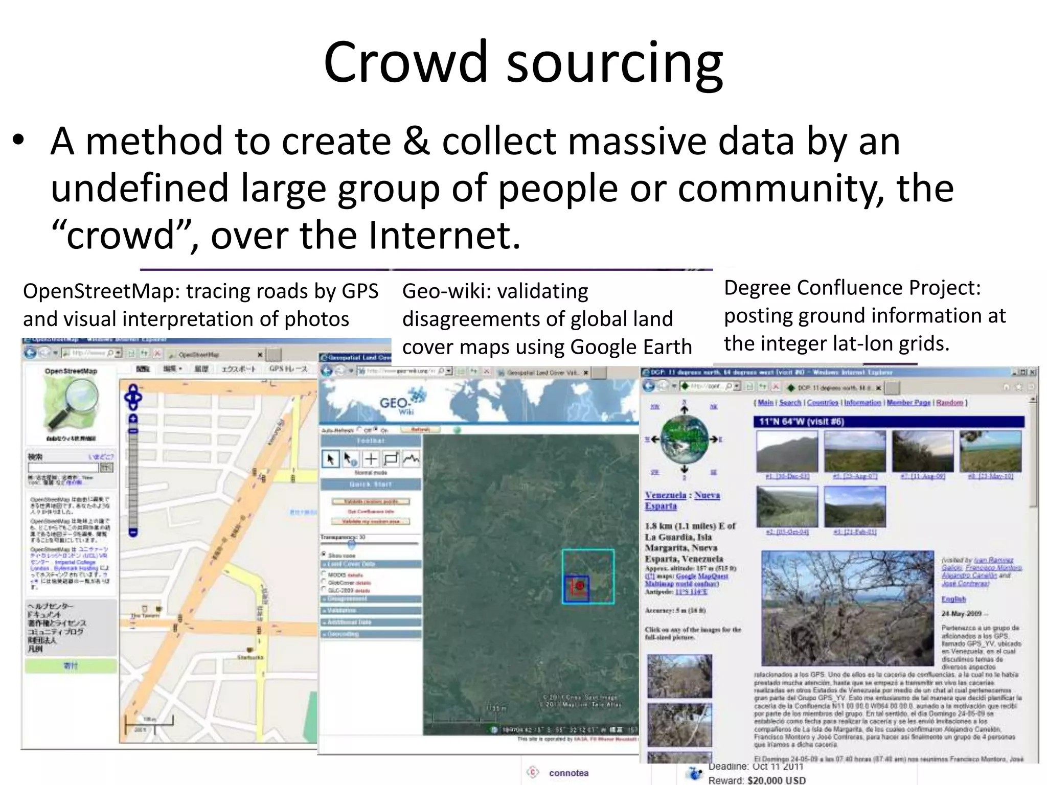 Crowd sourcing
• A method to create & collect massive data by an
undefined large group of people or community, the
“crowd”, over the Internet.
OpenStreetMap: tracing roads by GPS
and visual interpretation of photos
Geo-wiki: validating
disagreements of global land
cover maps using Google Earth
Degree Confluence Project:
posting ground information at
the integer lat-lon grids.
 