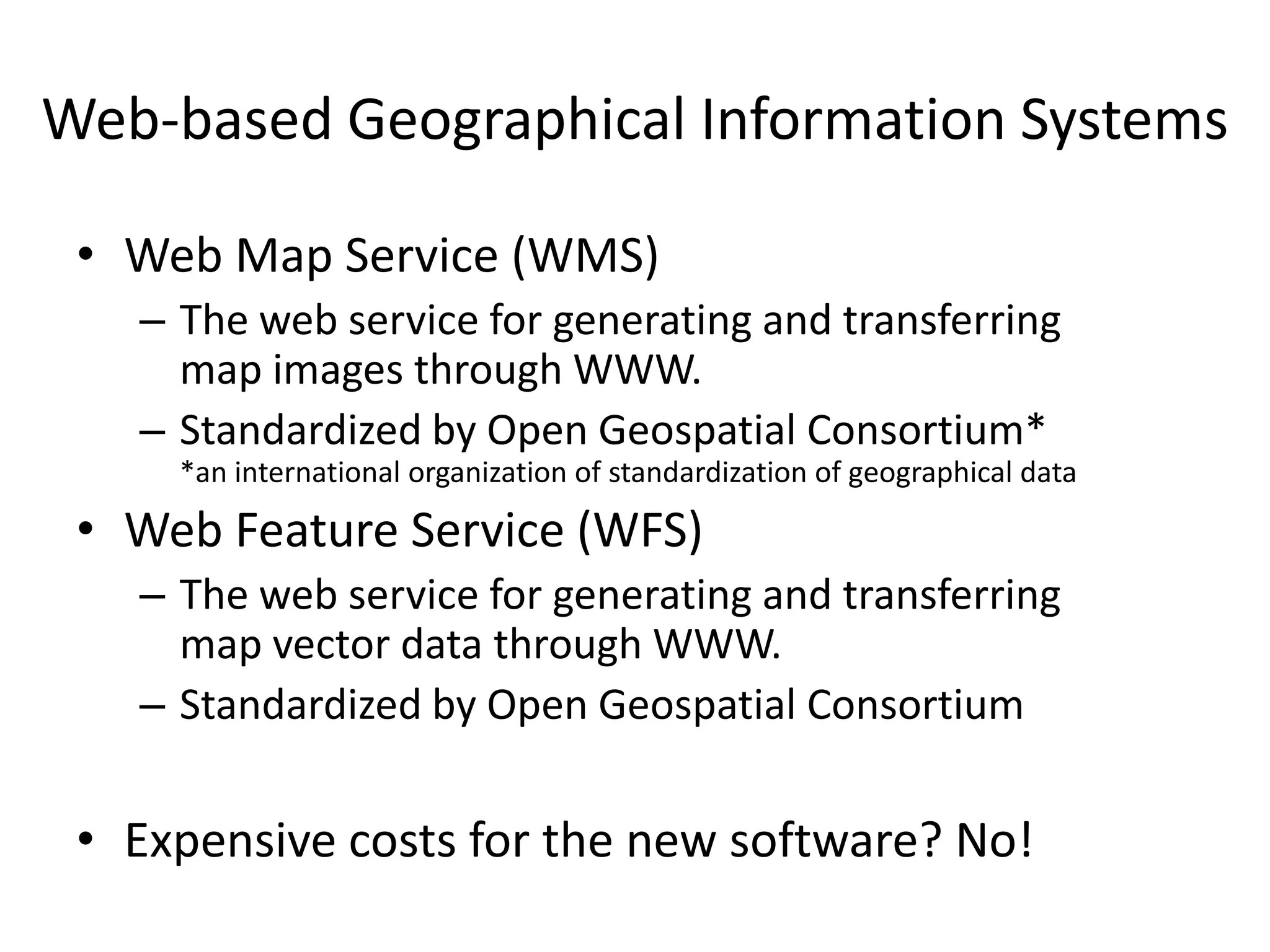 Web-based Geographical Information Systems
• Web Map Service (WMS)
– The web service for generating and transferring
map images through WWW.
– Standardized by Open Geospatial Consortium*
*an international organization of standardization of geographical data
• Web Feature Service (WFS)
– The web service for generating and transferring
map vector data through WWW.
– Standardized by Open Geospatial Consortium
• Expensive costs for the new software? No!
 