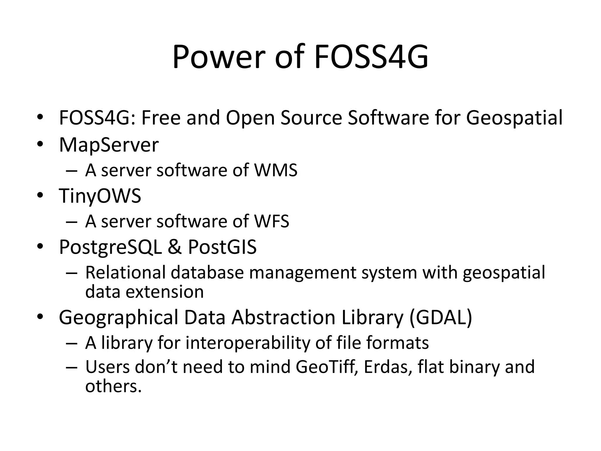 Power of FOSS4G
• FOSS4G: Free and Open Source Software for Geospatial
• MapServer
– A server software of WMS
• TinyOWS
– A server software of WFS
• PostgreSQL & PostGIS
– Relational database management system with geospatial
data extension
• Geographical Data Abstraction Library (GDAL)
– A library for interoperability of file formats
– Users don’t need to mind GeoTiff, Erdas, flat binary and
others.
 