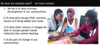 SO WHY DO WOMEN MAP? IN THEIR WORDS
1. We do it to help increase
development in our communities.
2.To help girls escape FGM -activists
houses are being added and roads.
3.To help other women in villages be
able to escape gender based
violences like women beating
4.To be part of change in our
communities
 