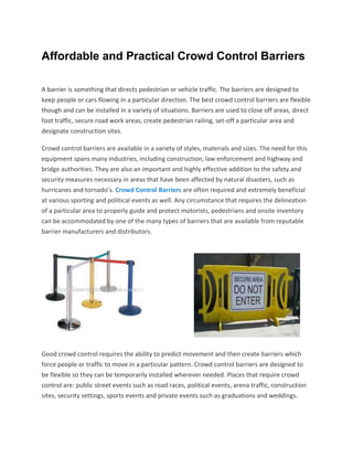 Affordable and Practical Crowd Control Barriers

A barrier is something that directs pedestrian or vehicle traffic. The barriers are designed to
keep people or cars flowing in a particular direction. The best crowd control barriers are flexible
though and can be installed in a variety of situations. Barriers are used to close off areas, direct
foot traffic, secure road work areas, create pedestrian railing, set-off a particular area and
designate construction sites.

Crowd control barriers are available in a variety of styles, materials and sizes. The need for this
equipment spans many industries, including construction, law enforcement and highway and
bridge authorities. They are also an important and highly effective addition to the safety and
security measures necessary in areas that have been affected by natural disasters, such as
hurricanes and tornado’s. Crowd Control Barriers are often required and extremely beneficial
at various sporting and political events as well. Any circumstance that requires the delineation
of a particular area to properly guide and protect motorists, pedestrians and onsite inventory
can be accommodated by one of the many types of barriers that are available from reputable
barrier manufacturers and distributors.




Good crowd control requires the ability to predict movement and then create barriers which
force people or traffic to move in a particular pattern. Crowd control barriers are designed to
be flexible so they can be temporarily installed wherever needed. Places that require crowd
control are: public street events such as road races, political events, arena traffic, construction
sites, security settings, sports events and private events such as graduations and weddings.
 