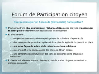 Forum de Participation citoyen
        Pourquoi intégrer un Forum de (Démocratie) Participative?

 Pour permettre la libre expression et l’échange d'idées entre citoyens et encourager
  la participation citoyenne aux décisions qui les concernent
 Et ainsi amener…
     ... des perspectives auxquelles un petit groupe de politiciens n'a pas accès
     … des idées plus largement acceptées et donc plus de légitimité du pouvoir en place
     … une autre façon de suivre et d’évaluer les actions publiques
     … plus d’intérêt et de compétences des citoyens (Smart Citizen)
      … une compréhension mutuelle et des liens de confiance entre citoyens et
     institutions
 Il n’existe actuellement aucune plateforme centrée sur les citoyens permettant un
  dialogue constructif.
 