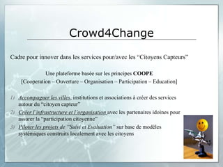 Crowd4Change
Cadre pour innover dans les services pour/avec les “Citoyens Capteurs”

              Une plateforme basée sur les principes COOPE
    [Cooperation – Ouverture – Organisation – Participation – Education]

1) Accompagner les villes, institutions et associations à créer des services
   autour du “citoyen capteur”
2) Créer l’infrastructure et l’organisation avec les partenaires idoines pour
   assurer la “participation citoyenne”
3) Piloter les projets de “Suivi et Evaluation” sur base de modèles
   systémiques construits localement avec les citoyens
 