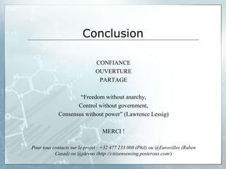 Conclusion

                              CONFIANCE
                              OUVERTURE
                               PARTAGE

                     “Freedom without anarchy,
                    Control without government,
             Consensus without power” (Lawrence Lessig)

                                  MERCI !

Pour tous contacts sur le projet : +32 477 233 008 (Phil) ou @Eurovilles (Ruben
           Casad) ou @jdevoo (http://citizensensing.posterous.com/)
 