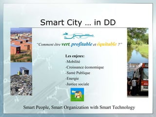 Smart City … in DD

      “Comment être vert, profitable et équitable ?”

                     Les enjeux:
                     -Mobilité
                     -Croissance économique
                     -Santé Publique
                     -Energie
                     -Justice sociale




Smart People, Smart Organization with Smart Technology
 