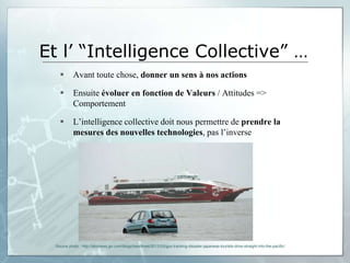 Et l’ “Intelligence Collective” …
           Avant toute chose, donner un sens à nos actions

           Ensuite évoluer en fonction de Valeurs / Attitudes =>
            Comportement

           L’intelligence collective doit nous permettre de prendre la
            mesures des nouvelles technologies, pas l’inverse




  Source photo : http://abcnews.go.com/blogs/headlines/2012/03/gps-tracking-disaster-japanese-tourists-drive-straight-into-the-pacific/
 