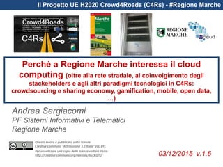 Questo lavoro è pubblicato sotto licenza
Creative Commons “Attribuzione 3.0 Italia” (CC BY).
Per visualizzare una copia della licenza visitare il sito:
http://creative commons.org/licenses/by/3.0/it/
Il Progetto UE H2020 Crowd4Roads (C4Rs) - #Regione Marche
Perché a Regione Marche interessa il cloud
computing (oltre alla rete stradale, al coinvolgimento degli
stackeholders e agli altri paradigmi tecnologici in C4Rs:
crowdsourcing e sharing economy, gamification, mobile, open data,
…)
Andrea Sergiacomi
PF Sistemi Informativi e Telematici
Regione Marche
03/12/2015 v.1.6
 