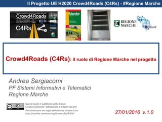Questo lavoro è pubblicato sotto licenza
Creative Commons “Attribuzione 3.0 Italia” (CC BY).
Per visualizzare una copia della licenza visitare il sito:
http://creative commons.org/licenses/by/3.0/it/
Il Progetto UE H2020 Crowd4Roads (C4Rs) - #Regione Marche
Crowd4Roads (C4Rs): il ruolo di Regione Marche nel progetto
Andrea Sergiacomi
PF Sistemi Informativi e Telematici
Regione Marche
27/01/2016 v.1.0
 