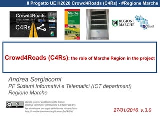 Questo lavoro è pubblicato sotto licenza
Creative Commons “Attribuzione 3.0 Italia” (CC BY).
Per visualizzare una copia della licenza visitare il sito:
http://creative commons.org/licenses/by/3.0/it/
Il Progetto UE H2020 Crowd4Roads (C4Rs) - #Regione Marche
Crowd4Roads (C4Rs): the role of Marche Region in the project
Andrea Sergiacomi
PF Sistemi Informativi e Telematici (ICT department)
Regione Marche
27/01/2016 v.3.0
 