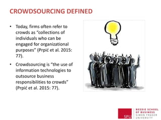CROWDSOURCING DEFINED
• Today, firms often refer to
crowds as “collections of
individuals who can be
engaged for organizational
purposes” (Prpić et al. 2015:
77).
• Crowdsourcing is “the use of
information technologies to
outsource business
responsibilities to crowds”
(Prpić et al. 2015: 77).
 