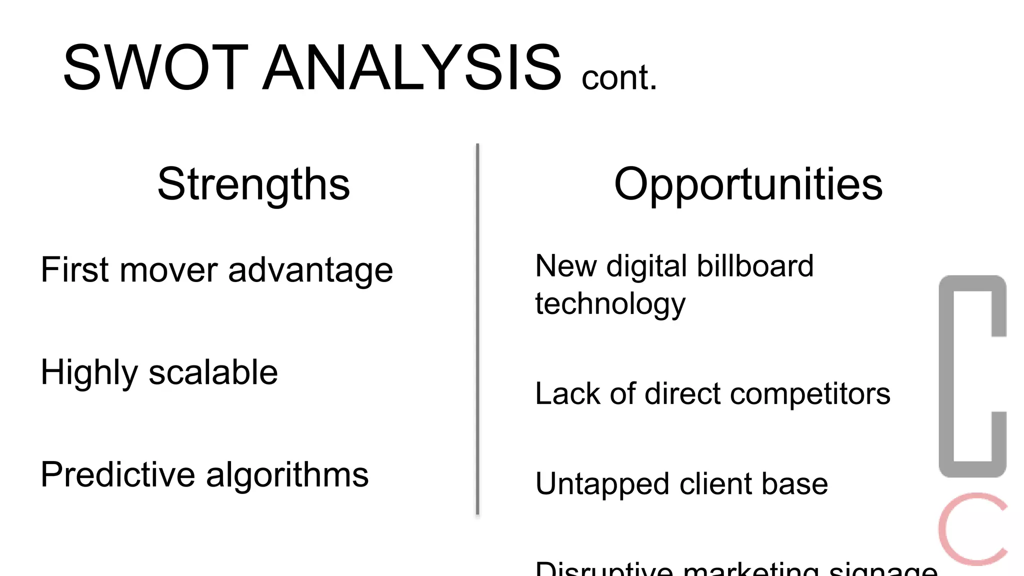 SWOT ANALYSIS cont. 
Opportunities 
New digital billboard 
technology 
Lack of direct competitors 
Untapped client base 
Disruptive marketing signage 
Strengths 
First mover advantage 
Highly scalable 
Predictive algorithms 
 