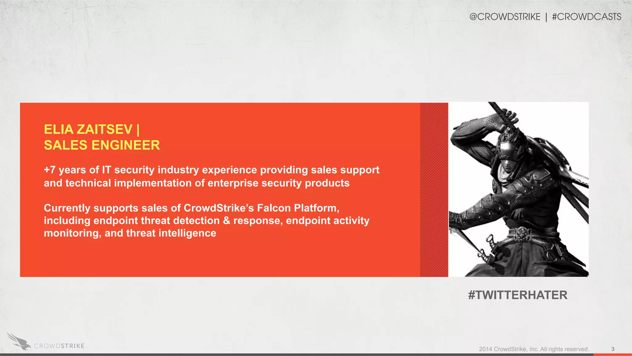 2014 CrowdStrike, Inc. All rights reserved. 3
ELIA ZAITSEV |
SALES ENGINEER
+7 years of IT security industry experience providing sales support
and technical implementation of enterprise security products
Currently supports sales of CrowdStrike’s Falcon Platform,
including endpoint threat detection & response, endpoint activity
monitoring, and threat intelligence
@CROWDSTRIKE | #CROWDCASTS
#TWITTERHATER
 
