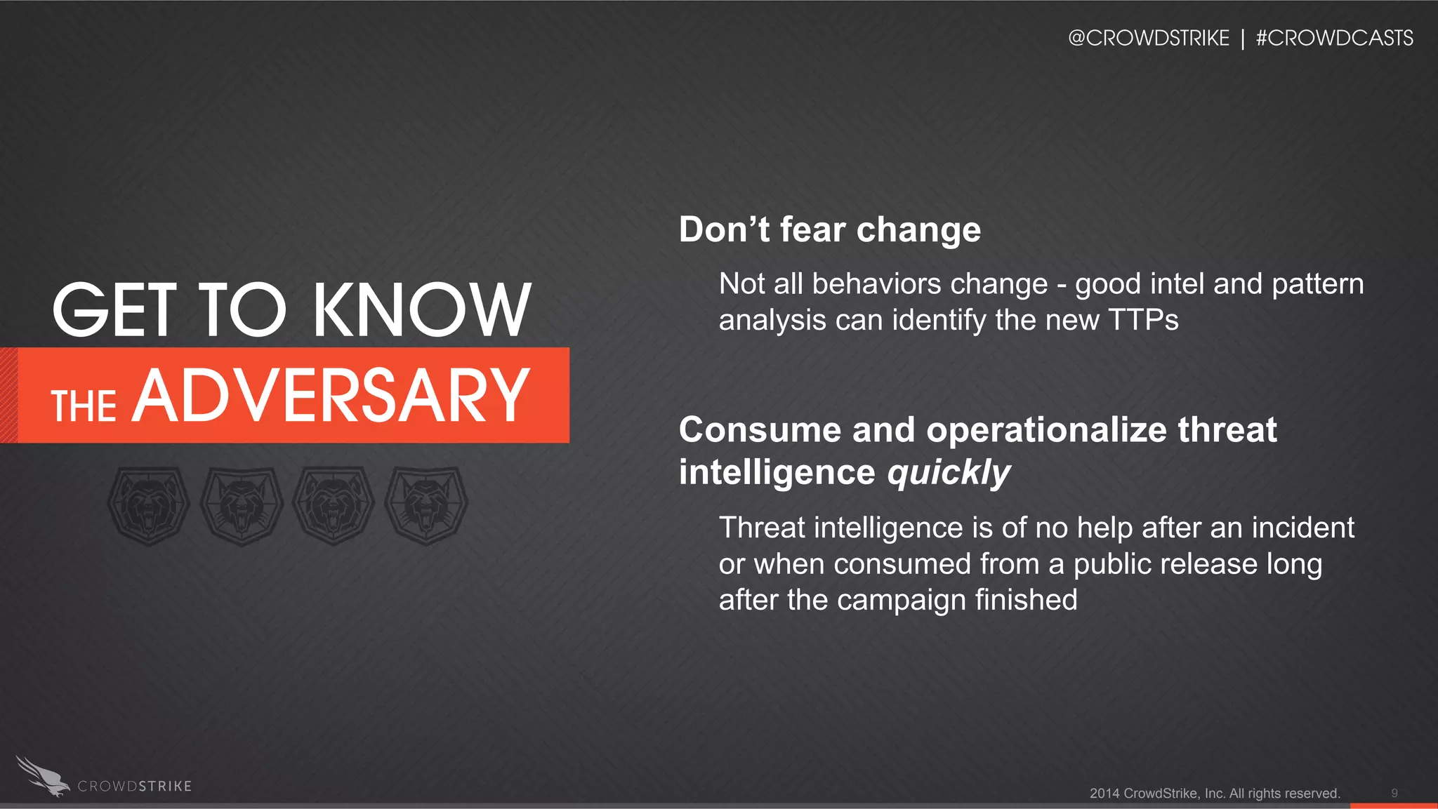 2014 CrowdStrike, Inc. All rights reserved. 9
Don’t fear change
Not all behaviors change - good intel and pattern
analysis can identify the new TTPs
Consume and operationalize threat
intelligence quickly
Threat intelligence is of no help after an incident
or when consumed from a public release long
after the campaign finished
GET TO KNOW
THE ADVERSARY
@CROWDSTRIKE | #CROWDCASTS
 