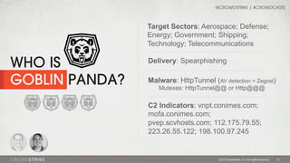 @CROWDSTRIKE | #CROWDCASTS

Target Sectors: Aerospace; Defense;
Energy; Government; Shipping;
Technology; Telecommunications

WHO IS
GOBLIN PANDA?

Delivery: Spearphishing
Malware: HttpTunnel (AV detection = Zegost)
Mutexes: HttpTunnel@@ or Http@@@

C2 Indicators: vnpt.conimes.com;
mofa.conimes.com;
pvep.scvhosts.com; 112.175.79.55;
223.26.55.122; 198.100.97.245

2013 Crowdstrike, Inc. All rights reserved.

18

 