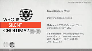@CROWDSTRIKE | #CROWDCASTS

Target Sectors: Media

WHO IS
SILENT
CHOLLIMA?

Delivery: Spearphishing
Malware: HTTP/IRC-based; Tdrop;
Concealment Troy; LSG
C2 indicators: www.designface.net;
www.sdmp.kr; www.socrates.tw;
202.172.28.111; 63.115.31.15;
209.137.232.3

2013 Crowdstrike, Inc. All rights reserved.

29

 