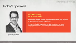 @CROWDSTRIKE | #CROWDCASTS

Today’s Speakers
ADAM MEYERS |
VP, INTELLIGENCE
Recognized speaker, trainer, and intelligence expert with 15+ years
of cyber security industry experience
10 years in the DIB supporting US GOV customers on topics
ranging from wireless, pen testing, IR, and malware analysis

@ADAM_CYBER

2013 Crowdstrike, Inc. All rights reserved.

3

 