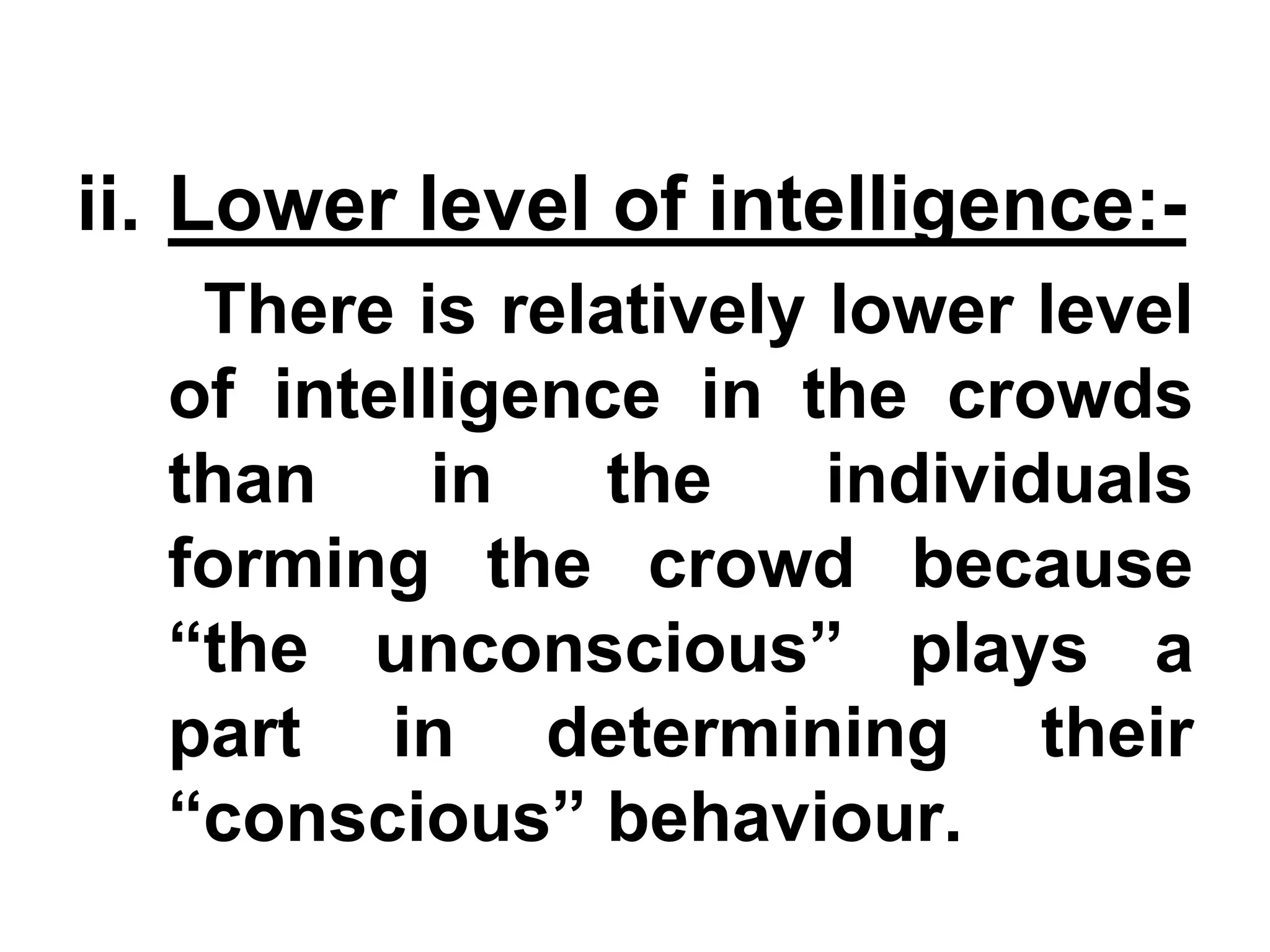 ii. Lower level of intelligence:-
There is relatively lower level
of intelligence in the crowds
than in the individuals
forming the crowd because
“the unconscious” plays a
part in determining their
“conscious” behaviour.
 