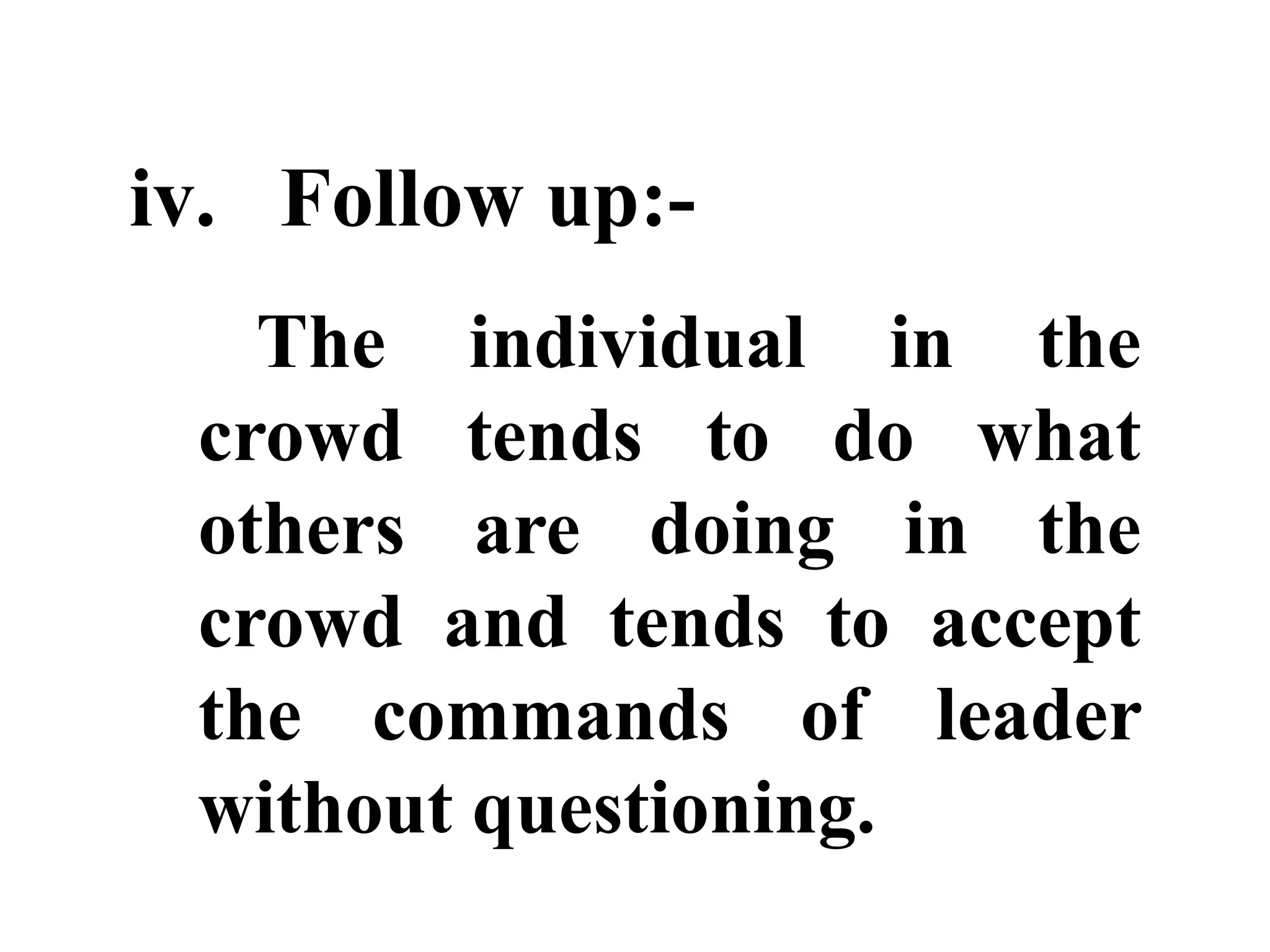 iv. Follow up:-
The individual in the
crowd tends to do what
others are doing in the
crowd and tends to accept
the commands of leader
without questioning.
 